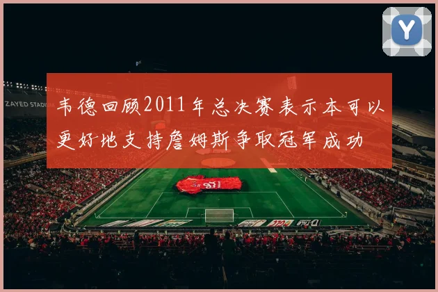 韦德回顾2011年总决赛表示本可以更好地支持詹姆斯争取冠军成功