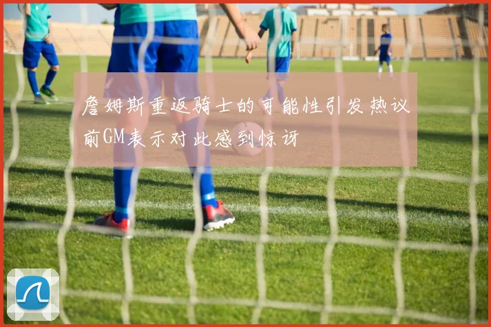 詹姆斯重返骑士的可能性引发热议前GM表示对此感到惊讶