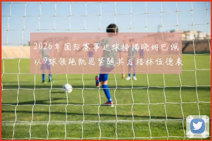 2026年国际赛事进球榜揭晓姆巴佩以9球领跑凯恩紧随其后格林伍德表现出色