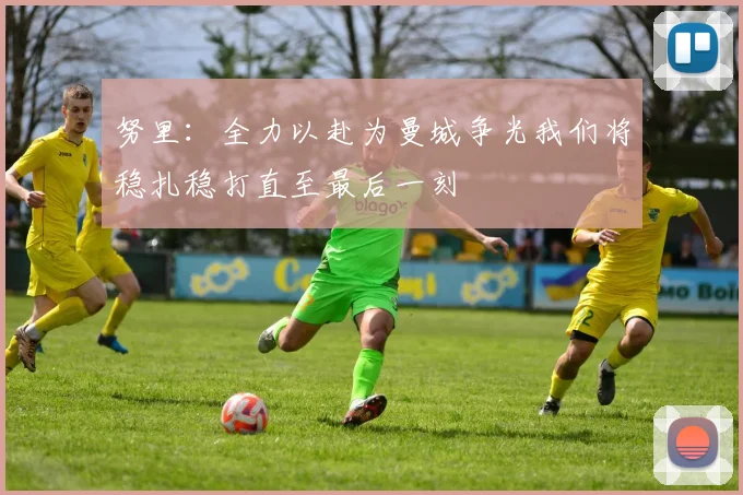 努里：全力以赴为曼城争光我们将稳扎稳打直至最后一刻