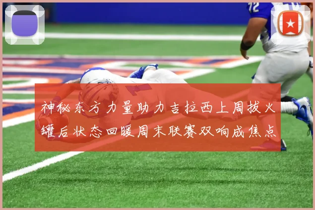 神秘东方力量助力吉拉西上周拔火罐后状态回暖周末联赛双响成焦点