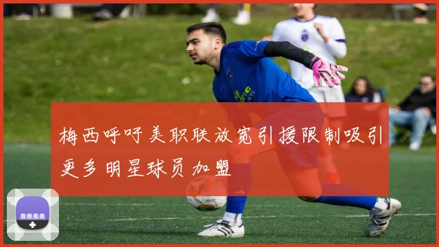 梅西呼吁美职联放宽引援限制吸引更多明星球员加盟