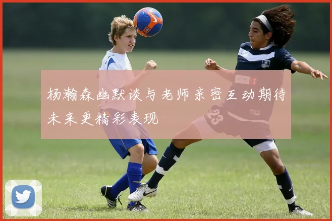 杨瀚森幽默谈与老师亲密互动期待未来更精彩表现