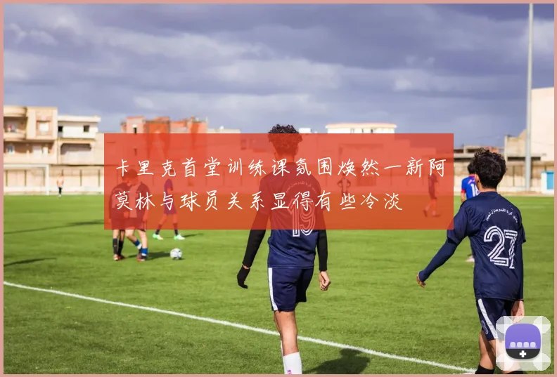 卡里克首堂训练课氛围焕然一新阿莫林与球员关系显得有些冷淡