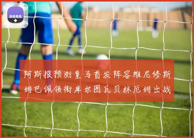 阿斯报预测皇马首发阵容维尼修斯姆巴佩领衔库尔图瓦贝林厄姆出战
