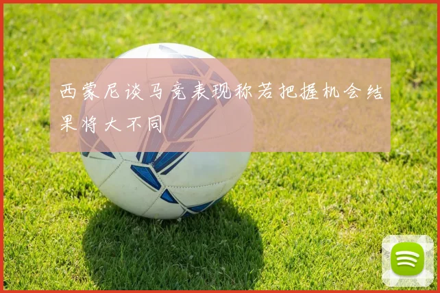 西蒙尼谈马竞表现称若把握机会结果将大不同