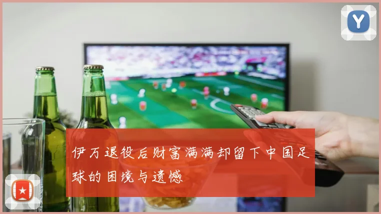 伊万退役后财富满满却留下中国足球的困境与遗憾