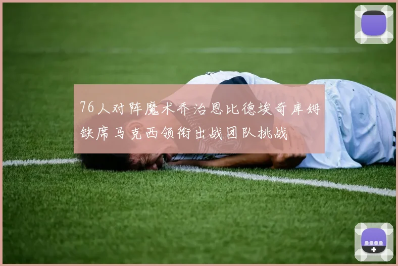 76人对阵魔术乔治恩比德埃奇库姆缺席马克西领衔出战团队挑战