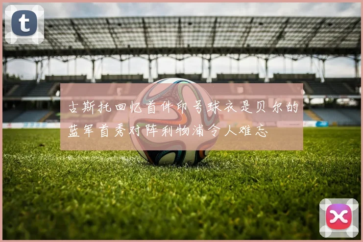古斯托回忆首件印号球衣是贝尔的蓝军首秀对阵利物浦令人难忘