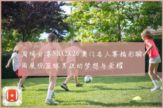 周琦分享NBA2K26澳门名人赛精彩瞬间展现篮球男孩的梦想与荣耀