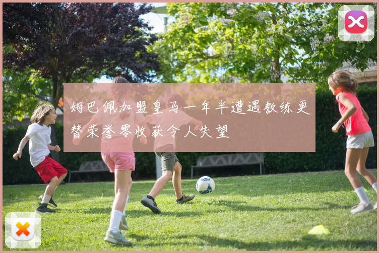 姆巴佩加盟皇马一年半遭遇教练更替荣誉零收获令人失望