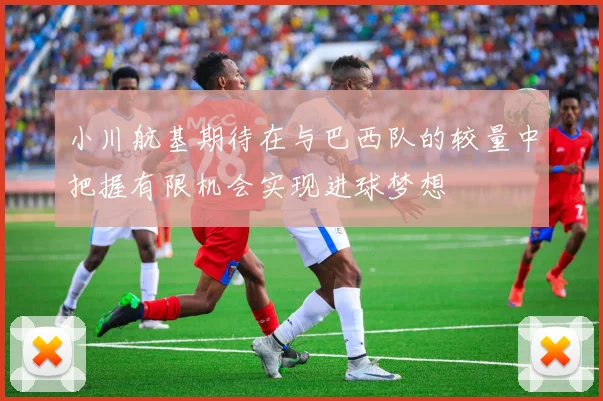 小川航基期待在与巴西队的较量中把握有限机会实现进球梦想