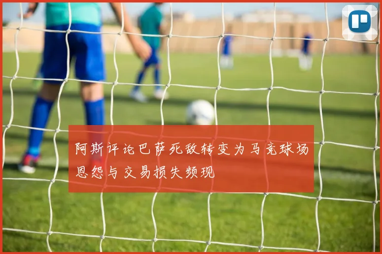 阿斯评论巴萨死敌转变为马竞球场恩怨与交易损失频现